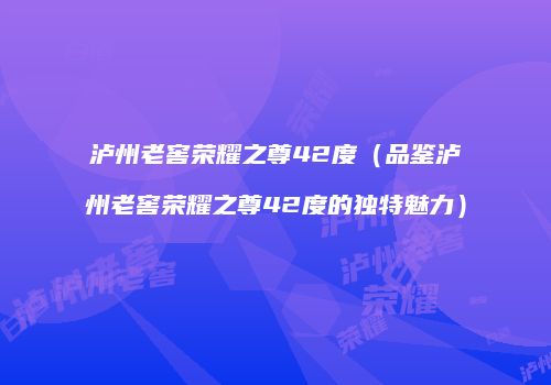 泸州老窖荣耀之尊42度（品鉴泸州老窖荣耀之尊42度的独特魅力）