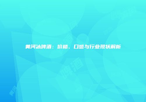 黄河冰啤酒：价格、口感与行业现状解析