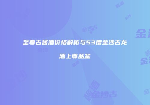 至尊古酱酒价格解析与53度金沙古龙酒上尊品鉴