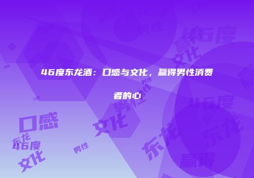 46度东龙酒：口感与文化，赢得男性消费者的心