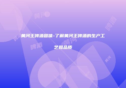 黄河王啤酒固体-了解黄河王啤酒的生产工艺和品质