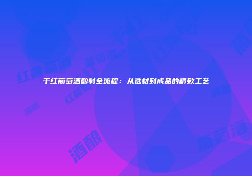 干红葡萄酒酿制全流程：从选材到成品的精致工艺