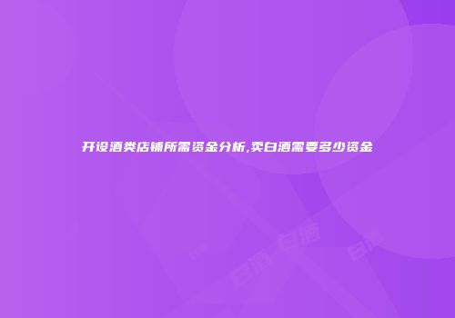 开设酒类店铺所需资金分析,卖白酒需要多少资金