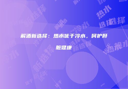 解酒新选择：热水优于冷水，呵护肝脏健康