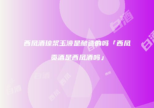 西凤酒琼浆玉液是酿造的吗「西凤贡酒是西凤酒吗」