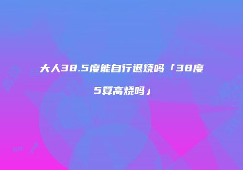 大人38.5度能自行退烧吗「38度5算高烧吗」