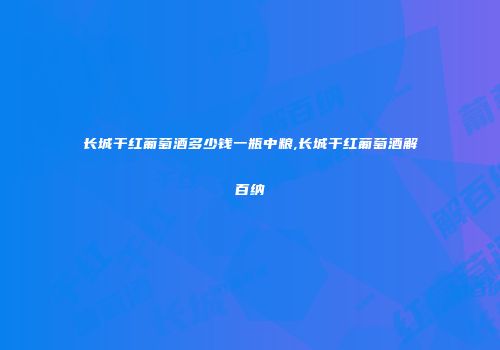 长城干红葡萄酒多少钱一瓶中粮,长城干红葡萄酒解百纳