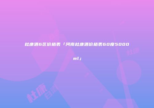 杜康酒6区价格表「河南杜康酒价格表60度5000ml」