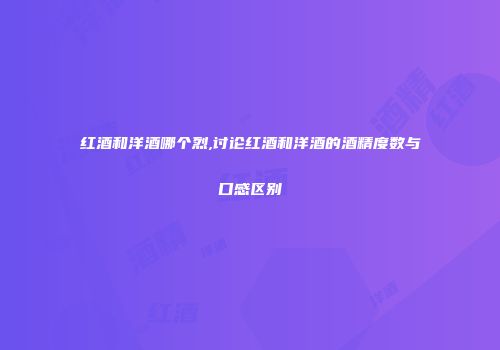 红酒和洋酒哪个烈,讨论红酒和洋酒的酒精度数与口感区别