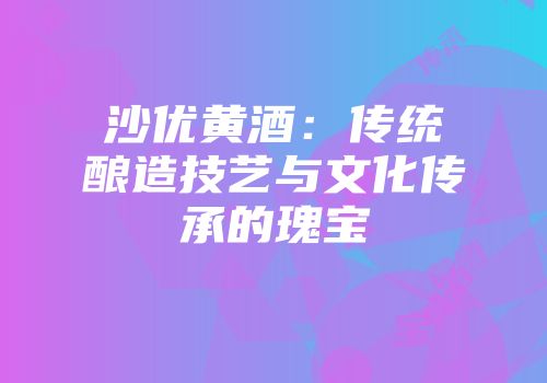 沙优黄酒：传统酿造技艺与文化传承的瑰宝