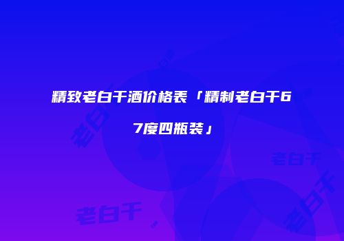 精致老白干酒价格表「精制老白干67度四瓶装」