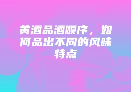 黄酒品酒顺序，如何品出不同的风味特点