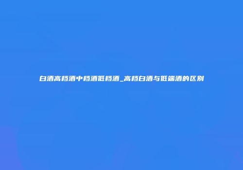 白酒高档酒中档酒低档酒_高档白酒与低端酒的区别
