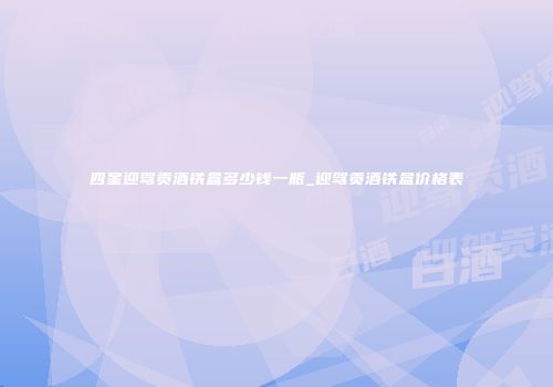 四星迎驾贡酒铁盒多少钱一瓶_迎驾贡酒铁盒价格表