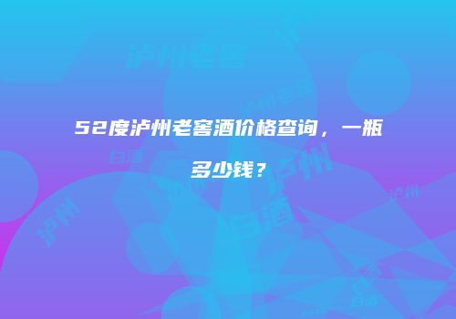 52度泸州老窖酒价格查询，一瓶多少钱？