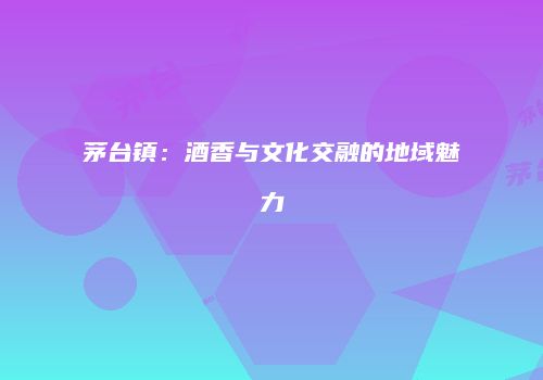 茅台镇：酒香与文化交融的地域魅力