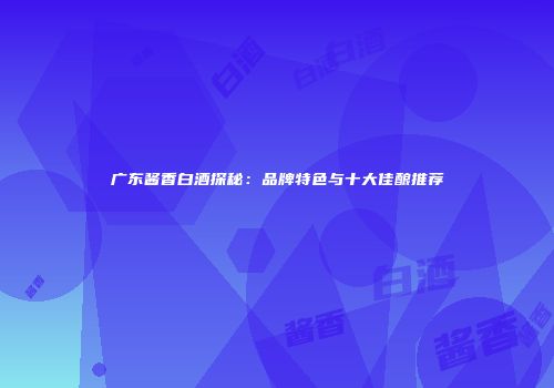广东酱香白酒探秘：品牌特色与十大佳酿推荐