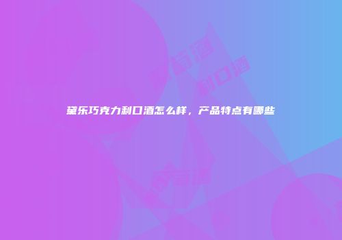 黛乐巧克力利口酒怎么样，产品特点有哪些