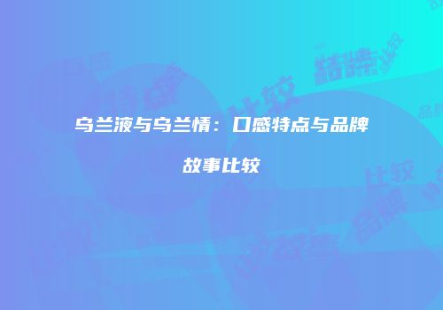 乌兰液与乌兰情：口感特点与品牌故事比较