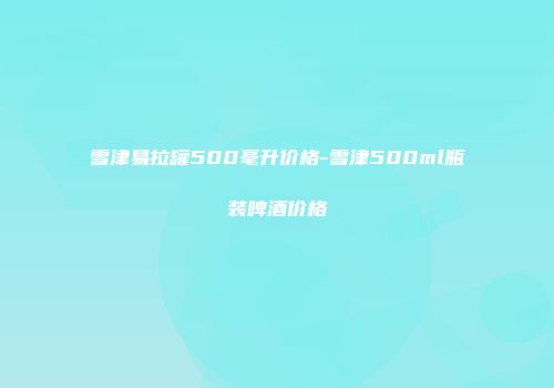 雪津易拉罐500毫升价格-雪津500ml瓶装啤酒价格