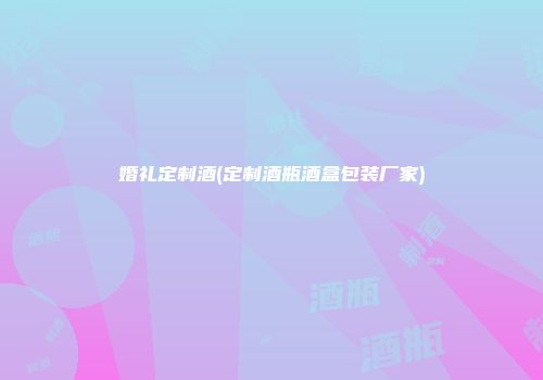 婚礼定制酒(定制酒瓶酒盒包装厂家)