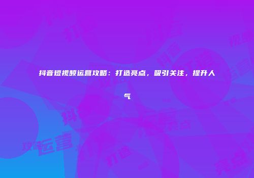 抖音短视频运营攻略：打造亮点，吸引关注，提升人气