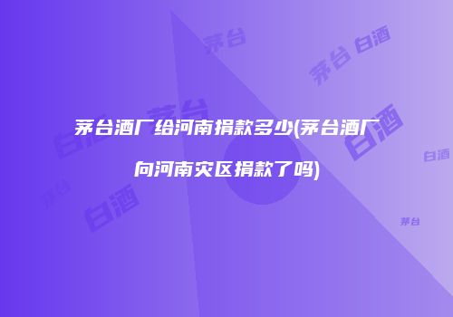 茅台酒厂给河南捐款多少(茅台酒厂向河南灾区捐款了吗)
