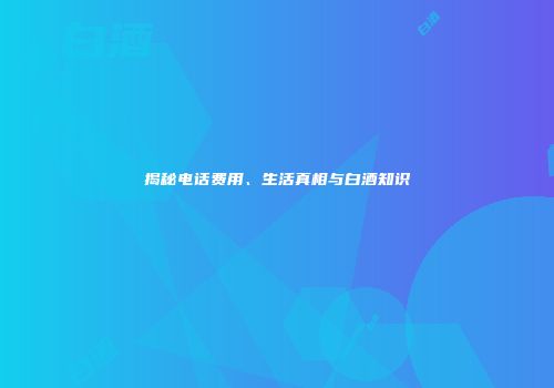 揭秘电话费用、生活真相与白酒知识