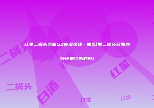 红星二锅头蓝瓶53度多少钱一瓶(红星二锅头蓝瓶的好还是绿瓶的好)
