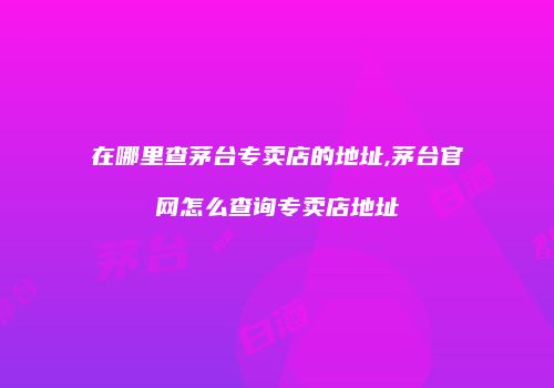 在哪里查茅台专卖店的地址,茅台官网怎么查询专卖店地址