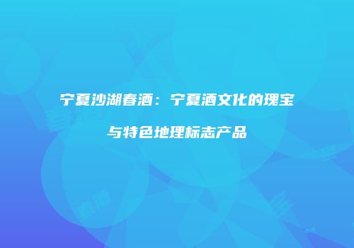 宁夏沙湖春酒：宁夏酒文化的瑰宝与特色地理标志产品