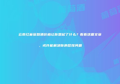 云南红葡萄烈酒价格让你想起了什么？看看这篇文章，或许能解决你的愁嫁问题