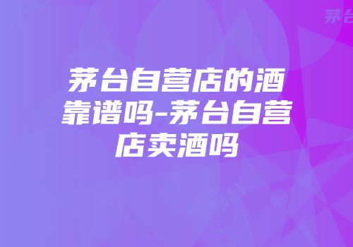 茅台自营店的酒靠谱吗-茅台自营店卖酒吗