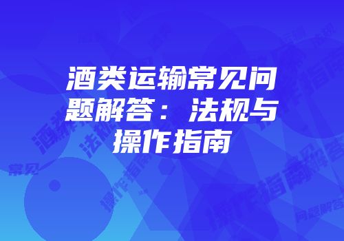 酒类运输常见问题解答：法规与操作指南