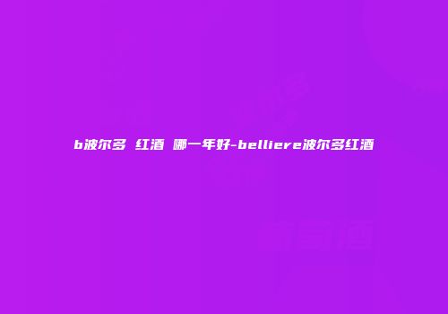 b波尔多 红酒 哪一年好-belliere波尔多红酒