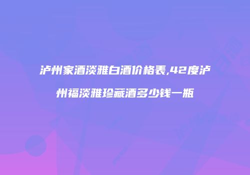 泸州家酒淡雅白酒价格表,42度泸州福淡雅珍藏酒多少钱一瓶