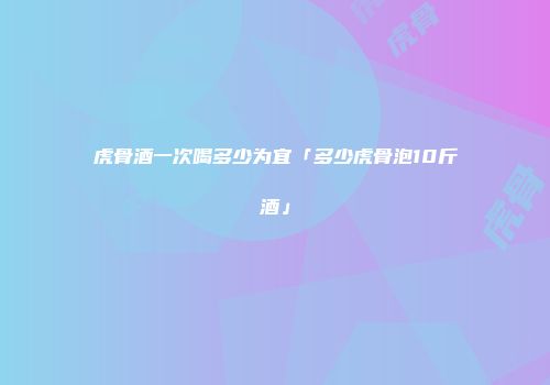 虎骨酒一次喝多少为宜「多少虎骨泡10斤酒」