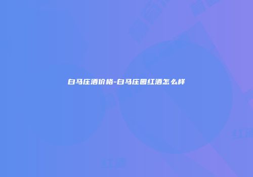 白马庄酒价格-白马庄园红酒怎么样