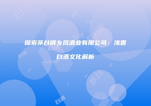 探索茅台镇乡凤酒业有限公司：浓香白酒文化解析