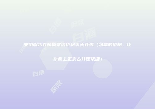 安徽省古井镇原浆酒价格表大介绍（划算的价格，让你喝上正宗古井原浆酒）
