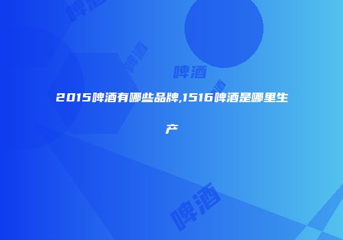 2015啤酒有哪些品牌,1516啤酒是哪里生产