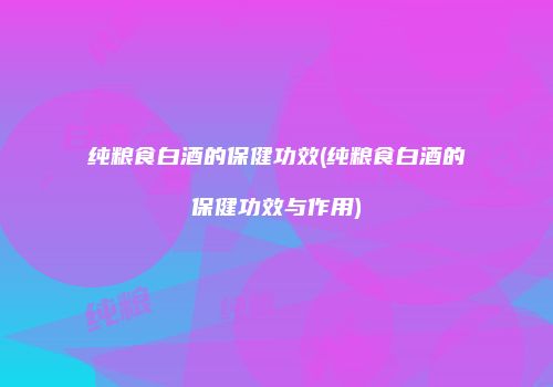 纯粮食白酒的保健功效(纯粮食白酒的保健功效与作用)