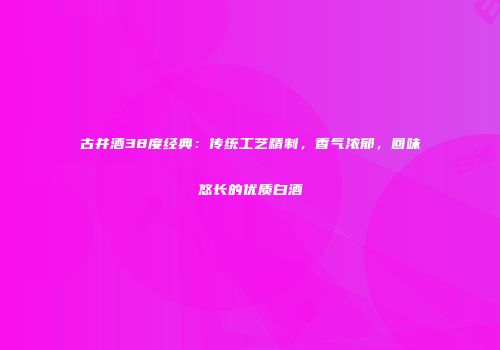 古井酒38度经典：传统工艺精制，香气浓郁，回味悠长的优质白酒