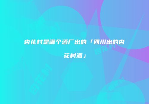 杏花村是哪个酒厂出的「四川出的杏花村酒」