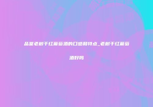 品鉴老树干红葡萄酒的口感和特点_老树干红葡萄酒好吗