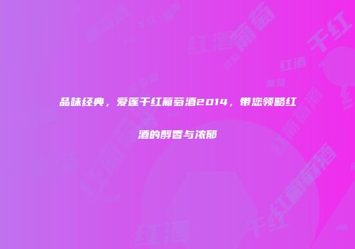 品味经典，爱莲干红葡萄酒2014，带您领略红酒的醇香与浓郁