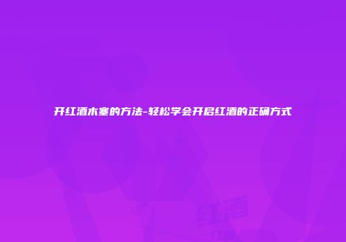 开红酒木塞的方法-轻松学会开启红酒的正确方式