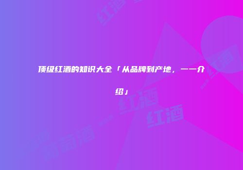 顶级红酒的知识大全「从品牌到产地，一一介绍」