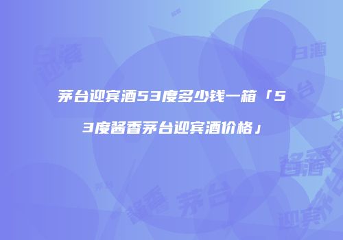 茅台迎宾酒53度多少钱一箱「53度酱香茅台迎宾酒价格」