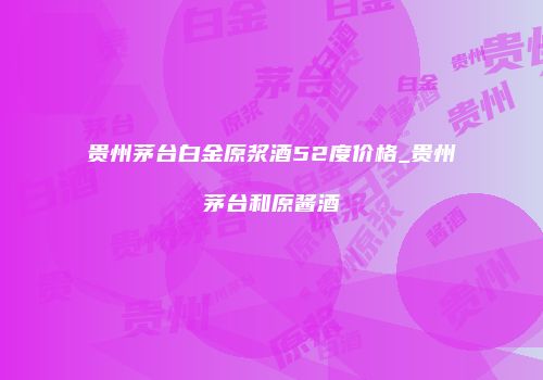 贵州茅台白金原浆酒52度价格_贵州茅台和原酱酒